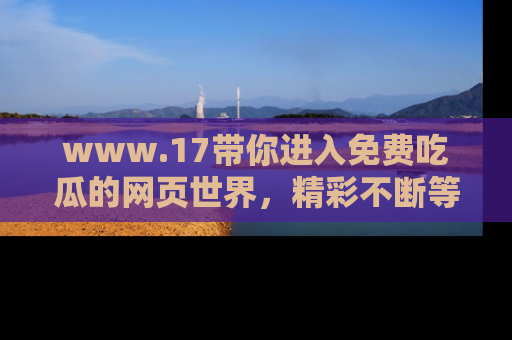 www.17带你进入免费吃瓜的网页世界，精彩不断等着你！