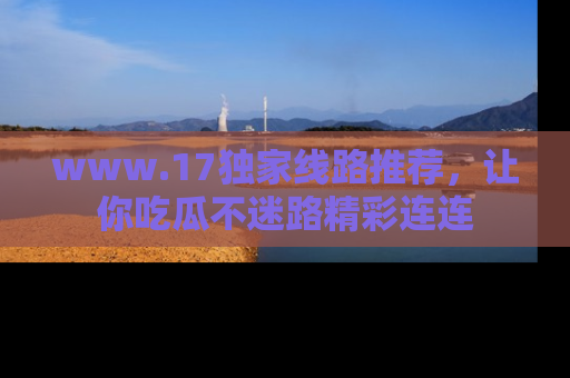 www.17独家线路推荐，让你吃瓜不迷路精彩连连