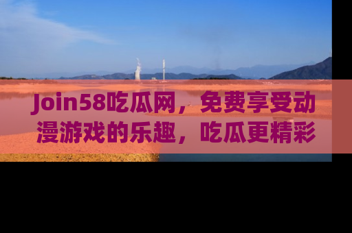 Join58吃瓜网，免费享受动漫游戏的乐趣，吃瓜更精彩！