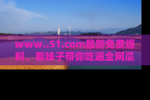 www..51.com最新免费爆料，看妹子带你吃遍全网瓜！