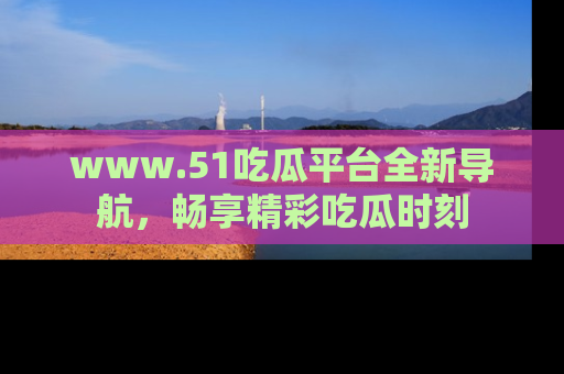 www.51吃瓜平台全新导航,畅享精彩吃瓜时刻