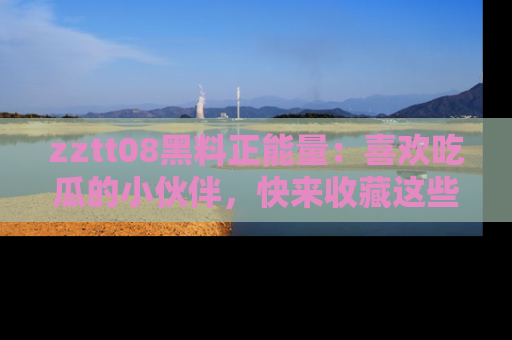 zztt08黑料正能量：喜欢吃瓜的小伙伴，快来收藏这些优质资源！