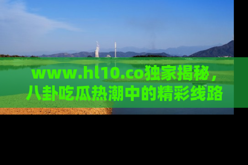 www.hl10.co独家揭秘，八卦吃瓜热潮中的精彩线路推荐