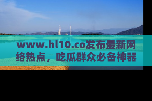www.hl10.co发布最新网络热点，吃瓜群众必备神器