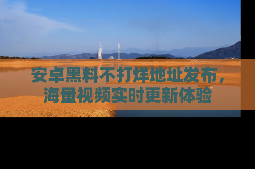安卓黑料不打烊地址发布，海量视频实时更新体验