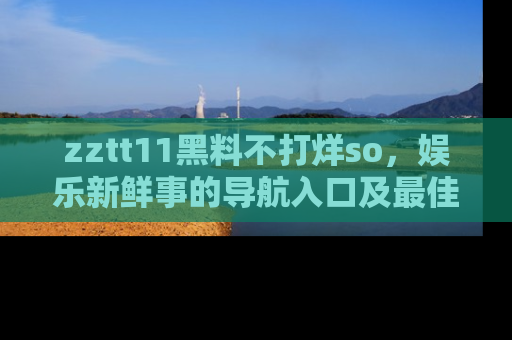 zztt11黑料不打烊so，娱乐新鲜事的导航入口及最佳浏览线路推荐