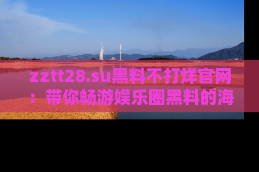 zztt28.su黑料不打烊官网：带你畅游娱乐圈黑料的海洋，掌握每一条最新消息