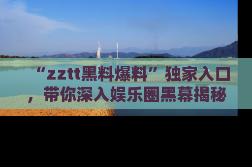 “zztt黑料爆料”独家入口,带你深入娱乐圈黑幕揭秘