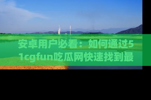 安卓用户必看：如何通过51cgfun吃瓜网快速找到最新链接？