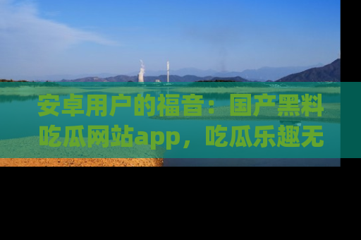 安卓用户的福音：国产黑料吃瓜网站app，吃瓜乐趣无穷尽！