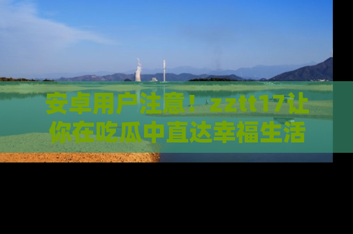 安卓用户注意！zztt17让你在吃瓜中直达幸福生活
