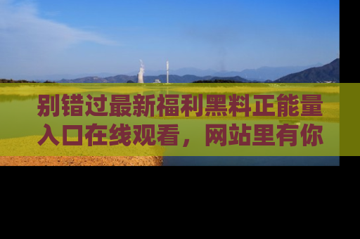 别错过最新福利黑料正能量入口在线观看，网站里有你想看的所有秘密！