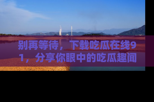 别再等待，下载吃瓜在线91，分享你眼中的吃瓜趣闻吧！