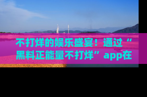 不打烊的娱乐盛宴！通过“黑料正能量不打烊”app在线观看最新内容，链接在此，不容错过！