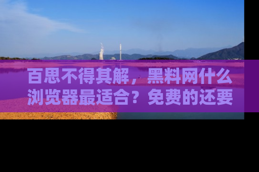百思不得其解，黑料网什么浏览器最适合？免费的还要能吃瓜太难了！
