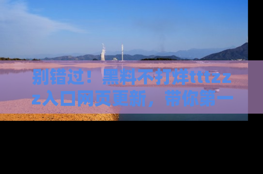 别错过！黑料不打烊tttzzz入口网页更新，带你第一时间了解最新动态！