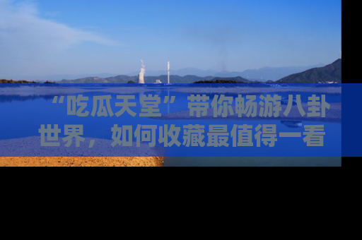 “吃瓜天堂”带你畅游八卦世界,如何收藏最值得一看的趣闻?