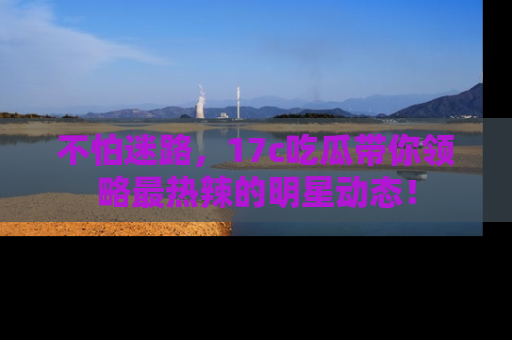 不怕迷路，17c吃瓜带你领略最热辣的明星动态！