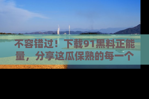 不容错过！下载91黑料正能量，分享这瓜保熟的每一个瞬间！
