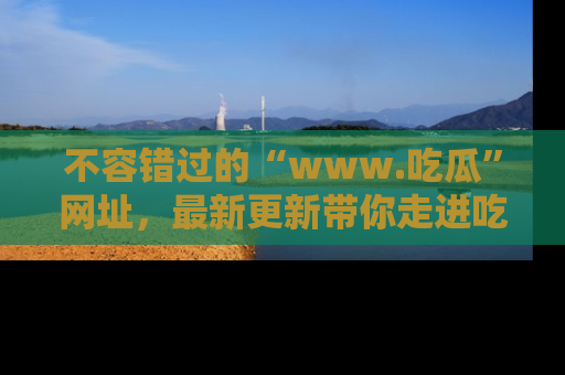 不容错过的“www.吃瓜”网址，最新更新带你走进吃瓜新时尚