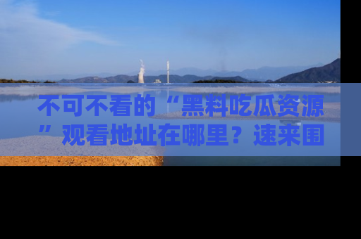 不可不看的“黑料吃瓜资源”观看地址在哪里？速来围观吧！