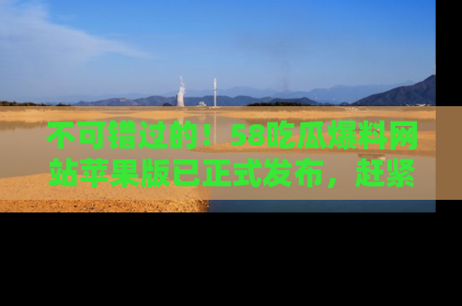不可错过的！58吃瓜爆料网站苹果版已正式发布，赶紧体验！