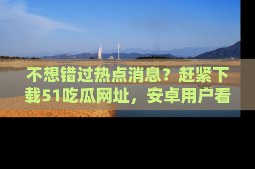 不想错过热点消息？赶紧下载51吃瓜网址，安卓用户看这边！