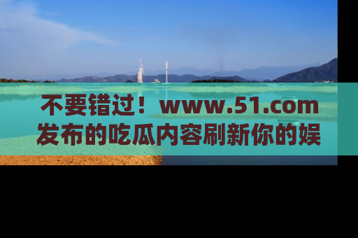 不要错过！www.51.com发布的吃瓜内容刷新你的娱乐认知