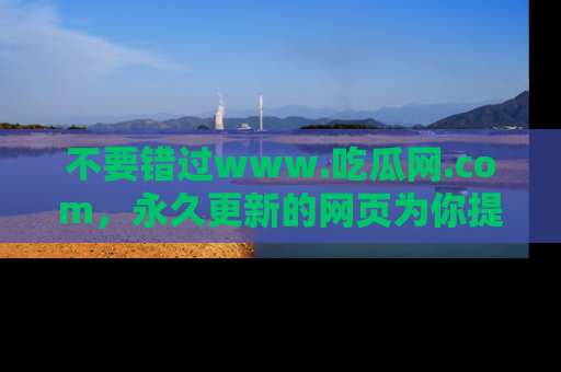 不要错过www.吃瓜网.com，永久更新的网页为你提供吃瓜盛宴！