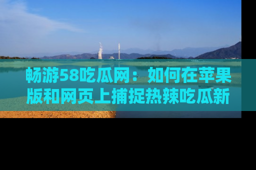 畅游58吃瓜网：如何在苹果版和网页上捕捉热辣吃瓜新闻？