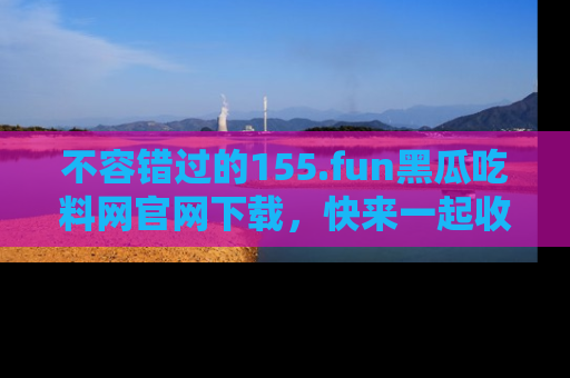 不容错过的155.fun黑瓜吃料网官网下载，快来一起收藏吃瓜新动态吧！