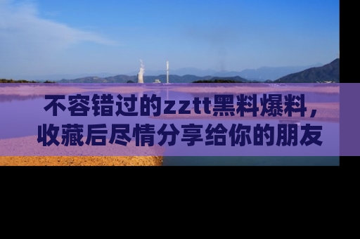 不容错过的zztt黑料爆料，收藏后尽情分享给你的朋友