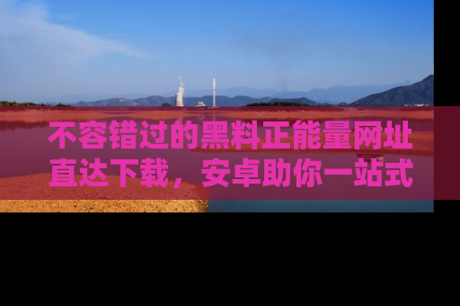 不容错过的黑料正能量网址直达下载，安卓助你一站式吃瓜体验！
