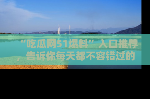 “吃瓜网51爆料”入口推荐,告诉你每天都不容错过的娱乐八卦!