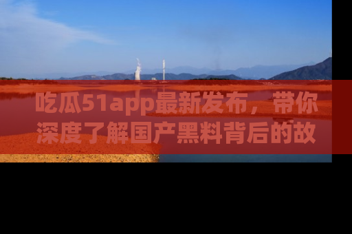 吃瓜51app最新发布，带你深度了解国产黑料背后的故事！