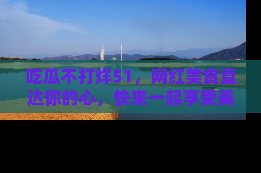 吃瓜不打烊51，网红美食直达你的心，快来一起享受美好时光！