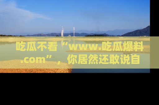 吃瓜不看“www.吃瓜爆料.com”，你居然还敢说自己是吃瓜群众？