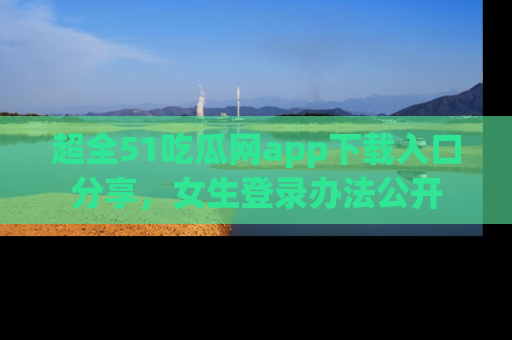 超全51吃瓜网app下载入口分享，女生登录办法公开