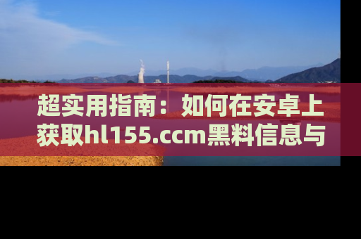 超实用指南：如何在安卓上获取hl155.ccm黑料信息与技巧