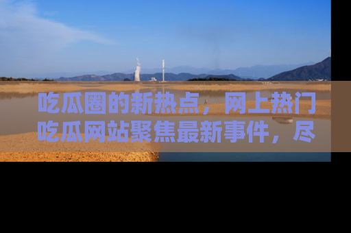 吃瓜圈的新热点，网上热门吃瓜网站聚焦最新事件，尽在吃瓜网站！