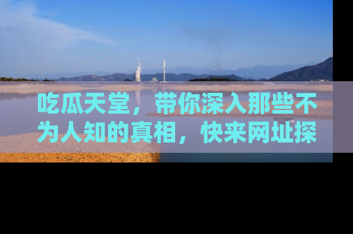 吃瓜天堂，带你深入那些不为人知的真相，快来网址探索吧！