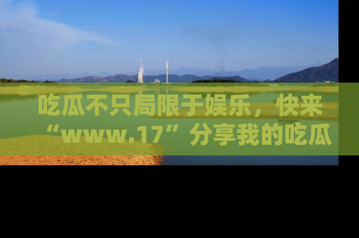 吃瓜不只局限于娱乐，快来“www.17”分享我的吃瓜技巧，成为社交圈的明星！