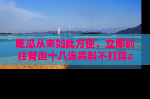 吃瓜从未如此方便，立即前往肾虚十八连黑料不打烊zzzttt，发现更多精彩，地址在这里！
