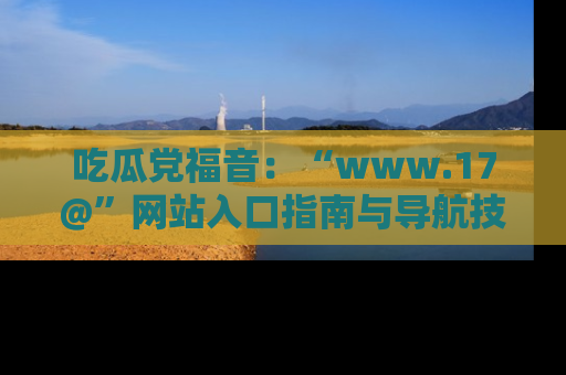 吃瓜党福音：“www.17@”网站入口指南与导航技巧全解析