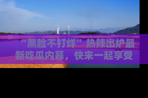“黑脸不打烊”热辣出炉最新吃瓜内幕,快来一起享受这份乐趣吧!