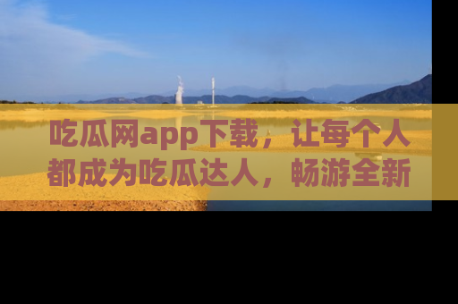 吃瓜网app下载，让每个人都成为吃瓜达人，畅游全新网页！