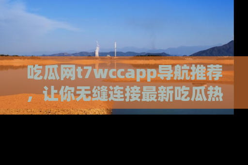 吃瓜网t7wccapp导航推荐，让你无缝连接最新吃瓜热点内容！