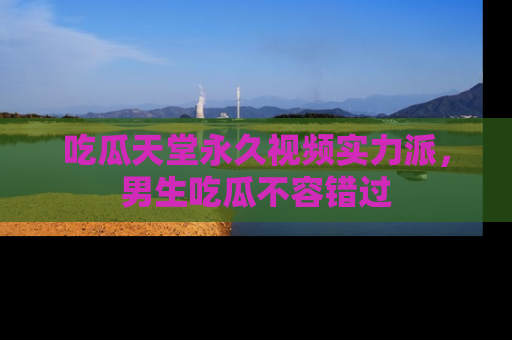 吃瓜天堂永久视频实力派，男生吃瓜不容错过