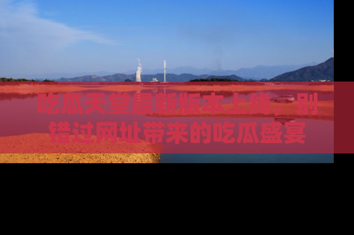 吃瓜天堂最新版本上线，别错过网址带来的吃瓜盛宴