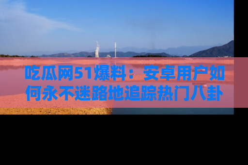 吃瓜网51爆料：安卓用户如何永不迷路地追踪热门八卦信息